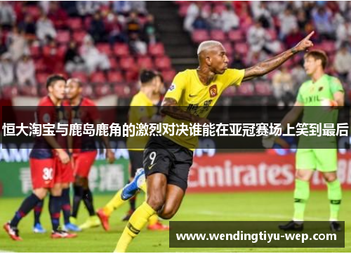 恒大淘宝与鹿岛鹿角的激烈对决谁能在亚冠赛场上笑到最后