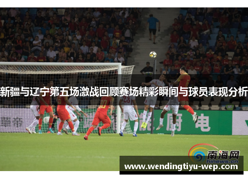 新疆与辽宁第五场激战回顾赛场精彩瞬间与球员表现分析